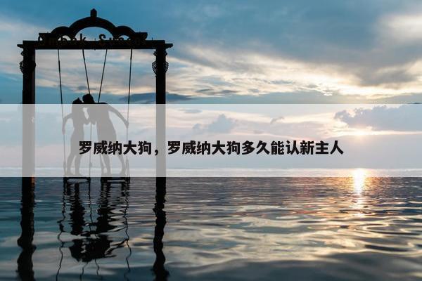 罗威纳大狗，罗威纳大狗多久能认新主人