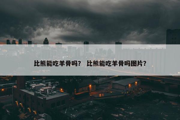 比熊能吃羊骨吗？ 比熊能吃羊骨吗图片？