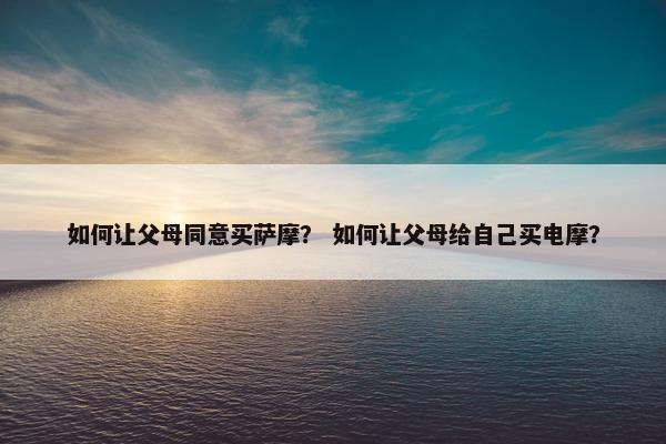 如何让父母同意买萨摩？ 如何让父母给自己买电摩？