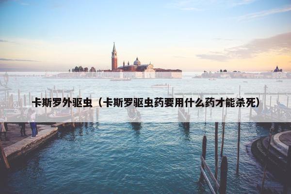卡斯罗外驱虫（卡斯罗驱虫药要用什么药才能杀死）