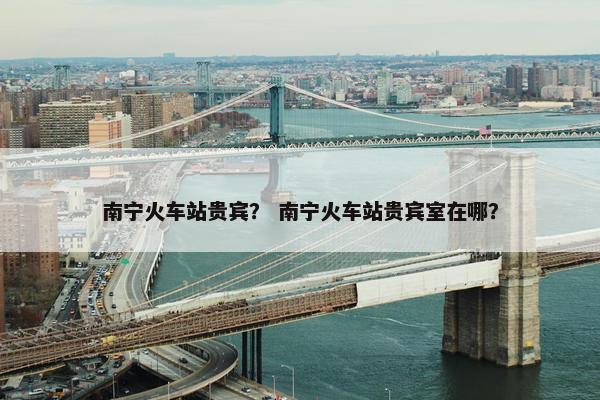 南宁火车站贵宾？ 南宁火车站贵宾室在哪？