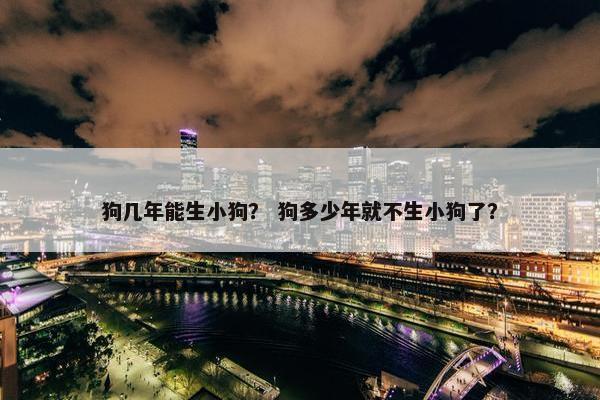 狗几年能生小狗？ 狗多少年就不生小狗了？