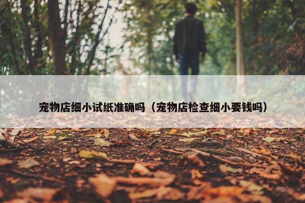 宠物店细小试纸准确吗（宠物店检查细小要钱吗）