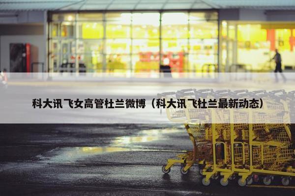 科大讯飞女高管杜兰微博（科大讯飞杜兰最新动态）