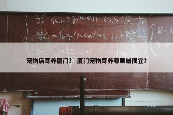 宠物店寄养厦门？ 厦门宠物寄养哪里最便宜？
