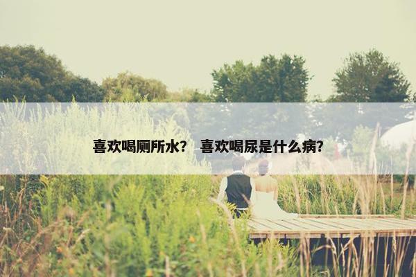 喜欢喝厕所水？ 喜欢喝尿是什么病？
