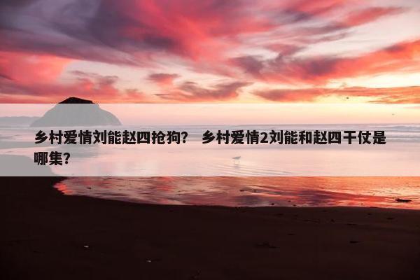 乡村爱情刘能赵四抢狗？ 乡村爱情2刘能和赵四干仗是哪集？