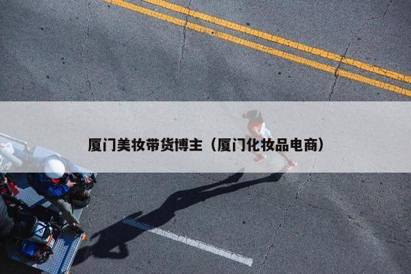厦门美妆带货博主（厦门化妆品电商）