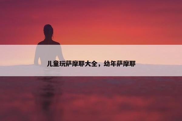 儿童玩萨摩耶大全，幼年萨摩耶