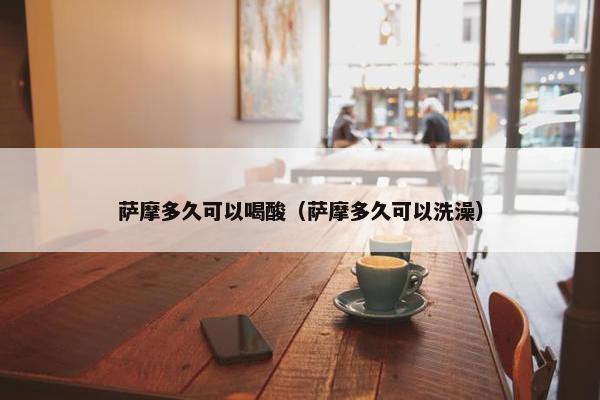 萨摩多久可以喝酸（萨摩多久可以洗澡）
