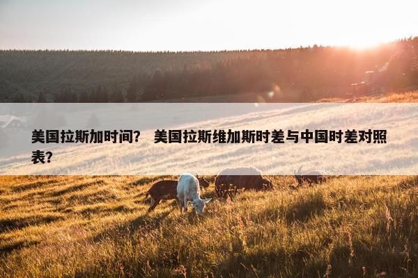 美国拉斯加时间？ 美国拉斯维加斯时差与中国时差对照表？