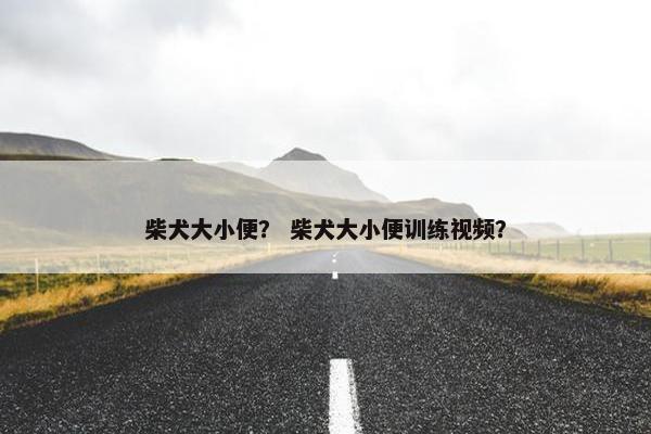 柴犬大小便？ 柴犬大小便训练视频？