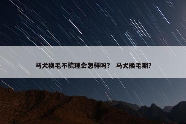 马犬换毛不梳理会怎样吗？ 马犬换毛期？