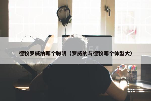 德牧罗威纳哪个聪明（罗威纳与德牧哪个体型大）
