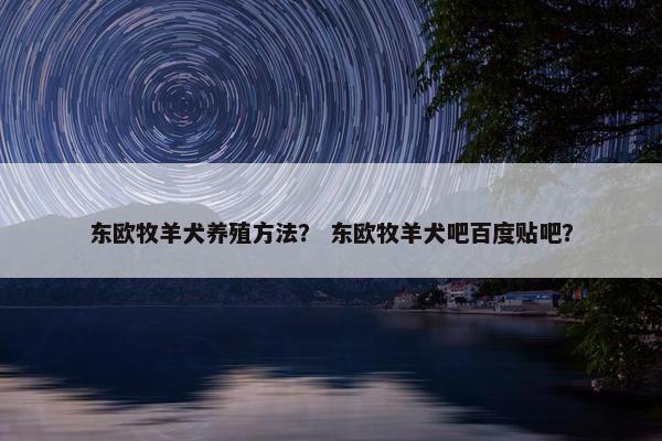 东欧牧羊犬养殖方法？ 东欧牧羊犬吧百度贴吧？