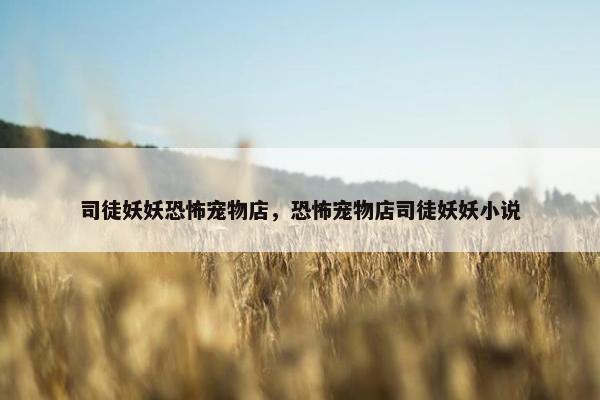 司徒妖妖恐怖宠物店，恐怖宠物店司徒妖妖小说