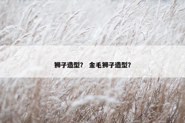 狮子造型？ 金毛狮子造型？