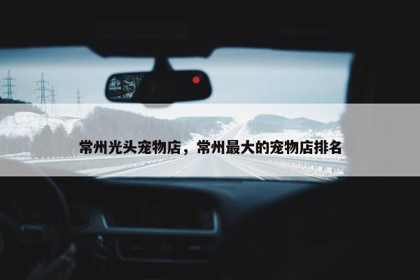 常州光头宠物店，常州最大的宠物店排名