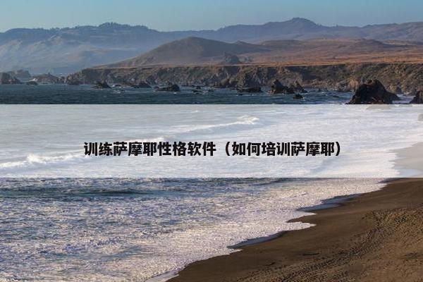 训练萨摩耶性格软件（如何培训萨摩耶）