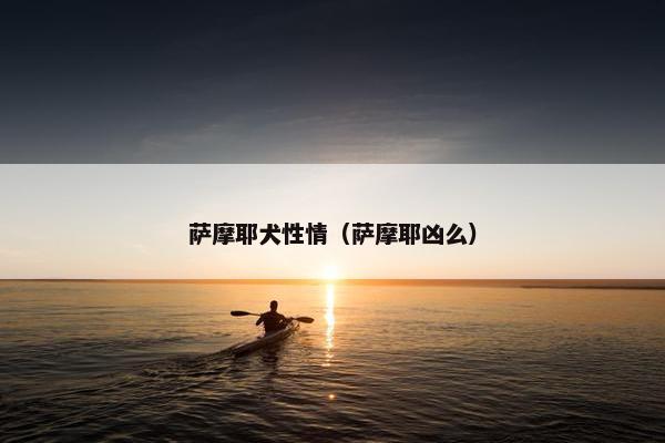 萨摩耶犬性情（萨摩耶凶么）