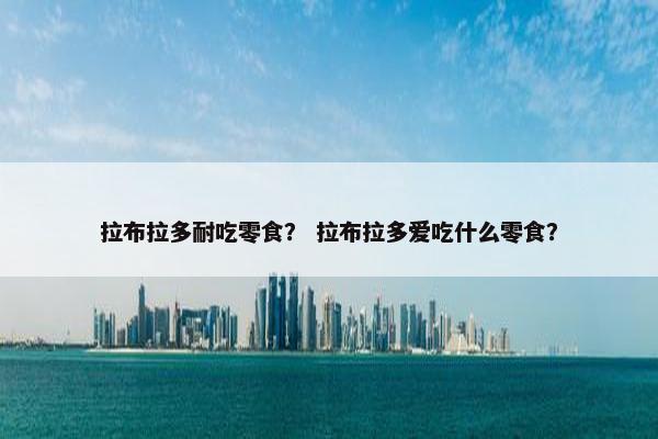拉布拉多耐吃零食？ 拉布拉多爱吃什么零食？