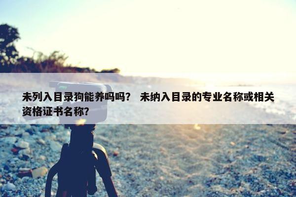未列入目录狗能养吗吗？ 未纳入目录的专业名称或相关资格证书名称？