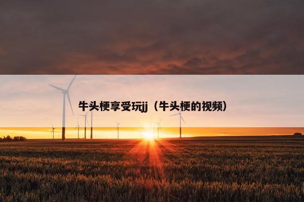 牛头梗享受玩jj（牛头梗的视频）