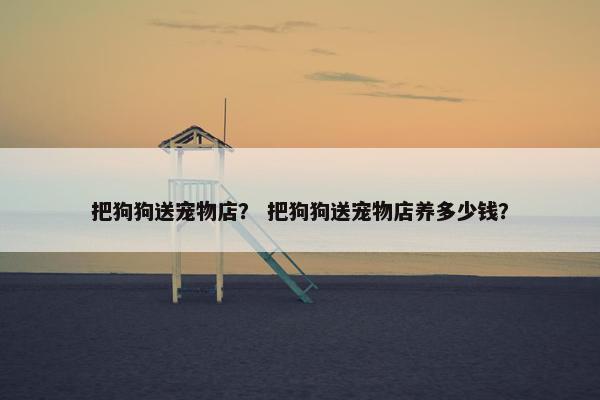 把狗狗送宠物店？ 把狗狗送宠物店养多少钱？