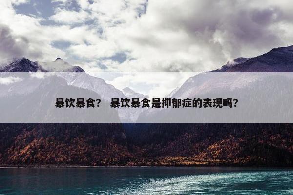 暴饮暴食？ 暴饮暴食是抑郁症的表现吗？