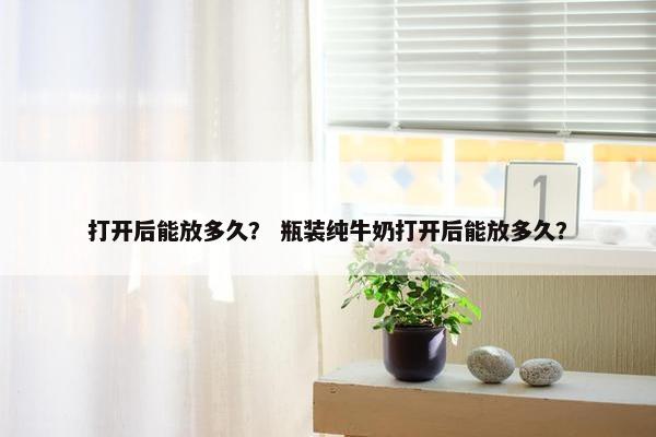 打开后能放多久？ 瓶装纯牛奶打开后能放多久？