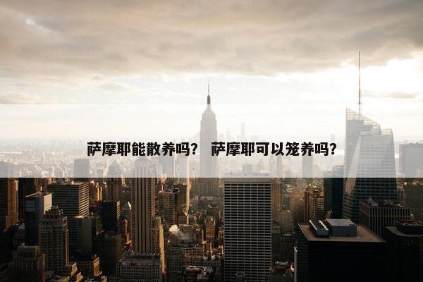 萨摩耶能散养吗？ 萨摩耶可以笼养吗？