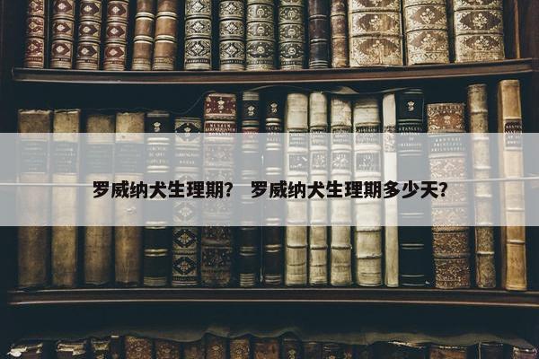 罗威纳犬生理期？ 罗威纳犬生理期多少天？