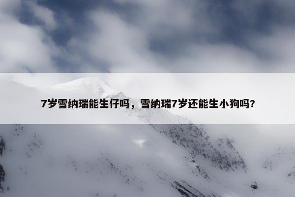 7岁雪纳瑞能生仔吗，雪纳瑞7岁还能生小狗吗?