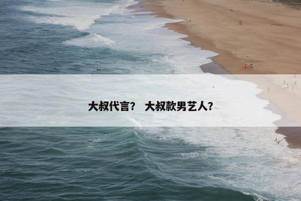 大叔代言？ 大叔款男艺人？