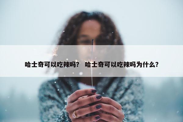 哈士奇可以吃辣吗？ 哈士奇可以吃辣吗为什么？