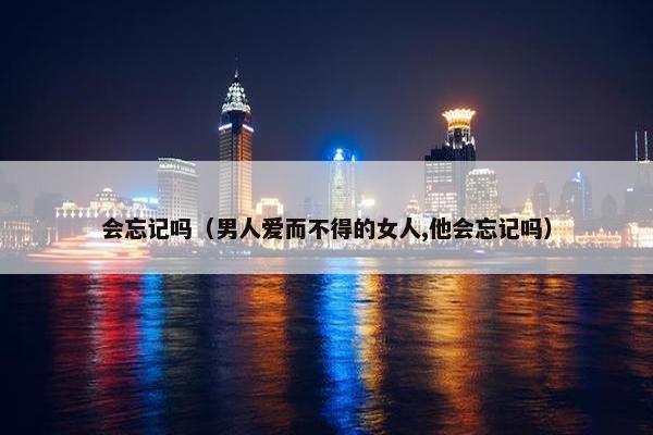 会忘记吗（男人爱而不得的女人,他会忘记吗）