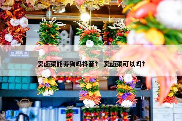 卖卤菜能养狗吗抖音？ 卖卤菜可以吗？