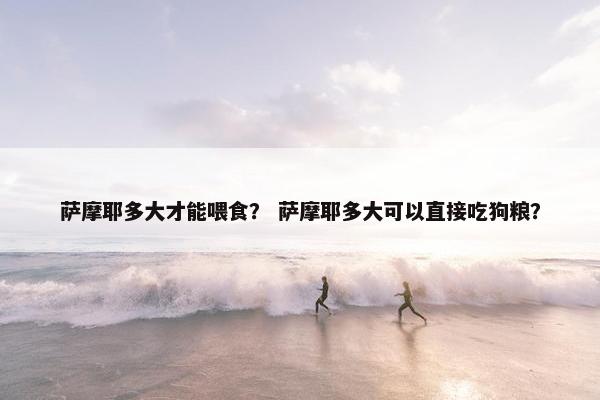 萨摩耶多大才能喂食？ 萨摩耶多大可以直接吃狗粮？