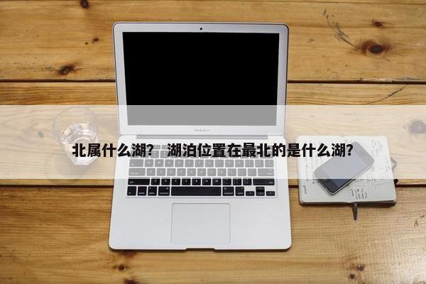 北属什么湖？ 湖泊位置在最北的是什么湖？
