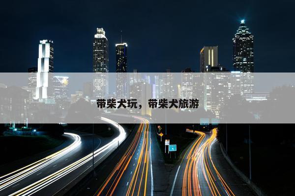 带柴犬玩，带柴犬旅游