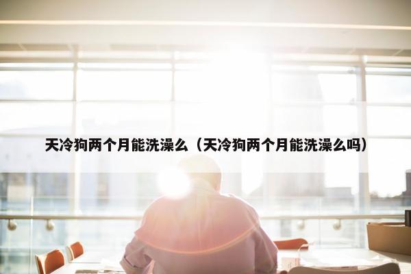 天冷狗两个月能洗澡么（天冷狗两个月能洗澡么吗）