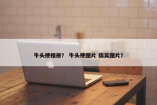 牛头梗相册？ 牛头梗图片 搞笑图片？