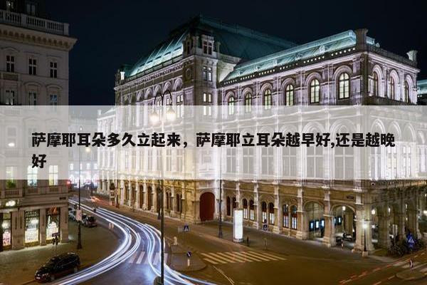 萨摩耶耳朵多久立起来，萨摩耶立耳朵越早好,还是越晚好