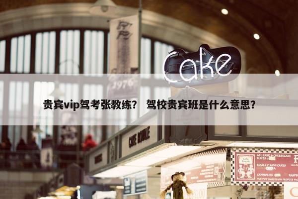 贵宾vip驾考张教练？ 驾校贵宾班是什么意思？