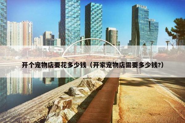 开个宠物店要花多少钱（开家宠物店需要多少钱?）