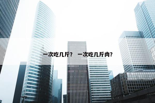 一次吃几斤？ 一次吃几斤肉？