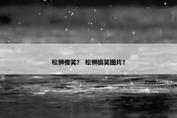 松狮傻笑？ 松狮搞笑图片？