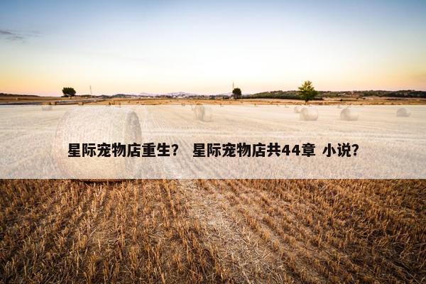 星际宠物店重生？ 星际宠物店共44章 小说？