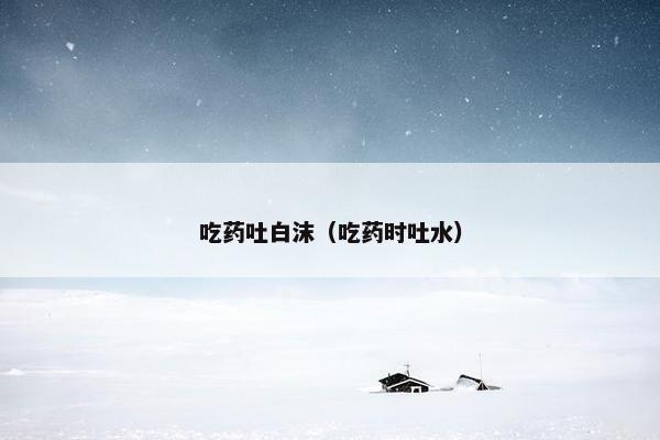 吃药吐白沫（吃药时吐水）