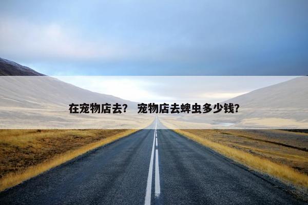 在宠物店去？ 宠物店去蜱虫多少钱？